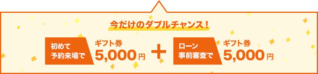 今だけのダブルチャンス！初めて予約来場でギフト券5,000円分、ローン事前審査でギフト券5,000円分