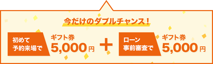 今だけのダブルチャンス！初めて予約来場でギフト券5,000円分、ローン事前審査でギフト券5,000円分